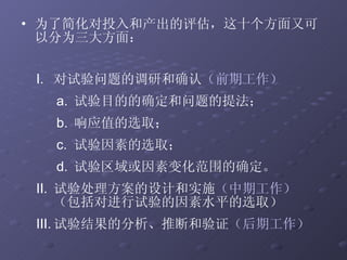 对试验问题的调研和确认 （前期工作） 试验目的的确定和问题的提法； 响应值的选取； 试验因素的选取； 试验区域或因素变化范围的确定。 试验处理方案的设计和实施 （中期工作） （包括对进行试验的因素水平的选取） 试验结果的分析、推断和验证 （后期工作）   为了简化对投入和产出的评估，这十个方面又可以分为三大方面： 