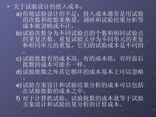 关于试验设计的投入成本： 传统试验设计的不足：投入成本通常是用试验的次数和批数来衡量，调研和试验结果分析等成本被忽略或不计。 试验次数分为不同试验点的个数和相同试验点的重复次数，重复试验又分为不同单元的重复和相同单元的重复，它们的试验成本是不同的。 试验批数有的成本高，有的成本低；有时前后批数的成本可能不一样。 试验批数之外其它循环的成本基本上可以忽略。 试验方案设计和试验结果分析的成本可以包括在试验批数的成本之中。 对于计算机试验，试验批数的成本就等于试验方案设计和试验结果分析的计算成本。 