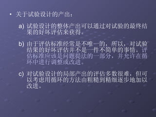 关于试验设计的产出： 试验设计的整体产出可以通过对试验的最终结果的好坏评估来获得。 由于评估标准经常是不唯一的，所以，对试验结果的好坏评估并不是一件不简单的事情。 评估标准应该是问题提法的一部分，并允许在循环中进行调整或改进。 对试验设计的局部产出的评估多数很难，但可以考虑用循环的方法由粗糙到精细逐步地加以改进。 