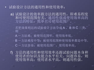 试验设计方法的通用性和使用效率： 试验设计的效率跟方法的通用性，即难易程度和可使用范围有关。 通用性强或使用效率高的方法的特征：简单且可使用范围广。 若把效果相近的试验设计方法分成 A 、 B 和 C 三类，则 A －方法难；被使用范围窄，使用效率低。 B －方法难度中等；被使用范围和使用效率都是中等。 C －方法容易；被使用范围广，使用效率高。 方法的通用性和使用效率还跟试验问题本身和使用者的知识及能力水平有关。问题容易，则使用效率高；使用者水平高，则通用性强。  