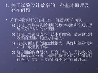关于试验设计的前期工作—问题调研和确认 前期工作影响到所使用的数学模型和准则以及统计分析方法的合理性。  前期工作需要成本、技术和经验，是试验设计效率的基础，其潜力非常大。 前期方面工作的随意性很大，其好坏差异很大，但一般重视不够。 这方面的内容很少，研究非常少，尤其缺少在试验结果的分析、推断和验证之后，如何来进行改进。实际上这方面有不少工作可以做。 关于试验设计效率的一些基本原理及存在问题 