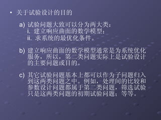 关于试验设计的目的 试验问题大致可以分为两大类： i.  建立响应曲面的数学模型； ii.  求系统的最优化条件。 建立响应曲面的数学模型通常是为系统优化服务，所以，第二类问题实际上是试验设计的主要问题或目的。 其它试验问题基本上都可以作为子问题归入到这两类问题之中。例如，处理间的比较和参数设计问题都属于第二类问题，筛选试验只是这两类问题的初期试验问题；等等。 