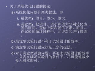 关于系统优化问题的提法： 系统优化问题有两类提法，即 最优型：望目，望小，望大。 满意型：把望目、望小和望大分别转化为置信区间、置信上限和置信下限。而且，在试验的循环过程中，允许对其进行修改。 最优型试验问题不利于试验设计的效率。 满意型试验问题应该是正宗的提法。 对于满意型试验问题，要追求试验设计的效率，只需在满足试验目的条件下，尽可能地减少投入成本即可。 