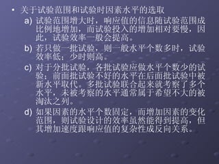 关于试验范围和试验时因素水平的选取 试验范围增大时，响应值的信息随试验范围成比例地增加，而试验投入的增加相对要慢，因此，试验效率一般会提高。  若只做一批试验，则一般水平个数多时，试验效率低；少时则高。 对于分批试验，各批试验应做水平个数少的试验；前面批试验不好的水平在后面批试验中被新水平取代。多批试验联合起来就考察了多个水平，未被考察的水平通常属于希望不大的被淘汰之列。 如果因素的水平个数固定，而增加因素的变化范围，则试验设计的效率虽然能得到提高，但其增加速度跟响应值的复杂性成反向关系。 