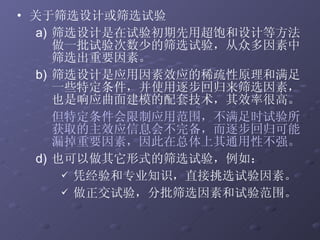 关于筛选设计或筛选试验 筛选设计是在试验初期先用超饱和设计等方法做一批试验次数少的筛选试验，从众多因素中筛选出重要因素。  筛选设计是应用因素效应的稀疏性原理和满足一些特定条件，并使用逐步回归来筛选因素，也是响应曲面建模的配套技术，其效率很高。 但特定条件会限制应用范围，不满足时试验所获取的主效应信息会不完备，而逐步回归可能漏掉重要因素，因此在总体上其通用性不强。 也可以做其它形式的筛选试验，例如： 凭经验和专业知识，直接挑选试验因素。 做正交试验，分批筛选因素和试验范围。 