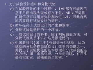 关于试验设计循环和分批试验 在试验设计的十个过程中， i-vii 都有可能因信息不足而出现失误或存在不足， viii-x 所提供的新信息可以用来弥补和改进 i-vii ，因此自然地需要进行试验设计的循环。 循环提高了试验设计的产出和效率。 分批试验是循环的一个环节。 一般试验设计教科书，除了响应曲面方法，对分批试验几乎不讲，这是很遗憾的。 中国教科书 [ 张里千 ] 强调做分批试验，认为试验的分批是提高试验设计效率的关键之一，并提出了试验优化的基本原理和分批试验的基本方法，即“由稀到密，分批走着瞧，有苗头处着重加密，过稀处适当加密。”  