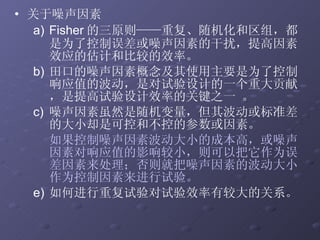 关于噪声因素 Fisher 的三原则——重复、随机化和区组，都是为了控制误差或噪声因素的干扰，提高因素效应的估计和比较的效率。  田口的噪声因素概念及其使用主要是为了控制响应值的波动，是对试验设计的一个重大贡献，是提高试验设计效率的关键之一 。  噪声因素虽然是随机变量，但其波动或标准差的大小却是可控和不控的参数或因素。 如果控制噪声因素波动大小的成本高，或噪声因素对响应值的影响较小，则可以把它作为误差因素来处理；否则就把噪声因素的波动大小作为控制因素来进行试验。 如何进行重复试验对试验效率有较大的关系。 