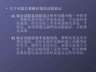 关于对最后推断结果的试验验证  验证试验是试验设计所不可缺少的一个环节。 推断结果对统计学家来说是一个完成任务的成果；但对实际工作者来说则至多是一个样品，必须要通过最终的试验验证，才能算是成果。 验证试验的效率是很高的。 推断结果是带有置信度的，其好坏跟所依赖和建立的模型好坏有关。模型有系统误差，则置信度就不可信了。验证试验的投入是很少的，但对推断结果的置信度或可靠性是起决定性作用的。 