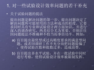 对一些试验设计效率问题的若干补充 关于试验问题的提法 提出问题是解决问题的第一步。提出问题决定了解决问题所可能使用的方法和成功的程度。它要求同时具有专业和试验设计两方面知识，并进行深入的调查研究。两者结合尤为重要。否则往往因问题提法不准确和不恰当而事倍功半。例如： 盲目提出最优型或过高精度要求的满意型问题，或者因调研工作不充分而把问题提偏了，使得试验次数和批数过多，造成浪费。 盲目提出多水平试验，并在一批试验中同时进行考察，使得试验设计效率被限制发挥。 