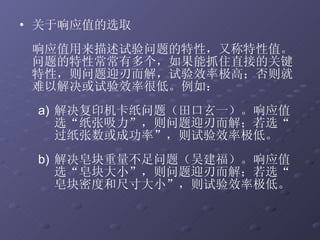 关于响应值的选取   响应值用来描述试验问题的特性，又称特性值。问题的特性常常有多个，如果能抓住直接的关键特性，则问题迎刃而解，试验效率极高；否则就难以解决或试验效率很低。例如： 解决复印机卡纸问题（田口玄一）。响应值选“纸张吸力”，则问题迎刃而解；若选“过纸张数或成功率”，则试验效率极低。 解决皂块重量不足问题（吴建福）。响应值选“皂块大小”，则问题迎刃而解；若选“皂块密度和尺寸大小”，则试验效率极低。 
