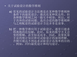 关于试验设计的数学准则  常见的试验设计方法都是在某种数学准则和条件下的最优设计，都具有某种优良性。但各种数学准则之间一般互不相容，所以，对于具体的试验问题，选出合适的数学准则和与之相配套的试验设计方法并非是易事。 把一种数学准应用于试验设计，通常只能求得离散的近似解；此时，原来的数学含义会变得模糊，甚至似是而非。因此，需要依靠丰富的统计知识和对试验设计的深刻理解。否则可能达不到追求试验设计高效率的目的。例如：回归最优设计和均匀设计。 