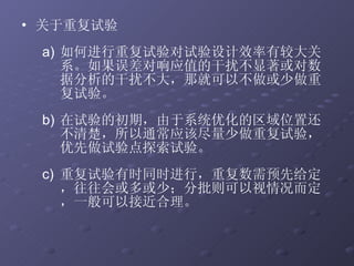 关于重复试验  如何进行重复试验对试验设计效率有较大关系。如果误差对响应值的干扰不显著或对数据分析的干扰不大，那就可以不做或少做重复试验。 在试验的初期，由于系统优化的区域位置还不清楚，所以通常应该尽量少做重复试验，优先做试验点探索试验。 重复试验有时同时进行，重复数需预先给定，往往会或多或少；分批则可以视情况而定，一般可以接近合理。 