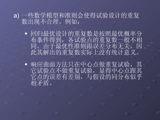 一些数学模型和准则会使得试验设计的重复数出现不合理。例如： 回归最优设计的重复数是按照最优概率分布条件得到，各试验点的重复数一般不相同。由于最优性准则跟误差分布无关，因此其解出的重复数实际上没有统计意义。 响应曲面方法只在中心点做重复试验，其它试验点不做重复试验，显得中心点跟其它点的误差有差别，与假设的同分布似乎相矛盾。 