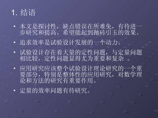结语 本文是探讨性，缺点错误在所难免，有待进一步研究和提高。希望能起到抛砖引玉的效果。 追求效率是试验设计发展的一个动力。 试验设计存在着大量的定性问题，与定量问题相比较，定性问题显得尤为重要和复杂 。 应用研究应该整个试验设计理论研究的一个重要部分，特别是整体性的应用研究，对数学理论和方法的研究有重要作用。  定量的效率问题有待研究。 