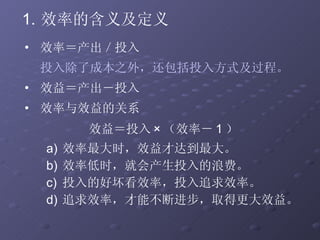 效率的含义及定义 效率＝产出／投入 投入除了成本之外，还包括投入方式及过程。 效益＝产出－投入 效率与效益的关系 效益＝投入 × （效率－ 1 ）  效率最大时，效益才达到最大。 效率低时，就会产生投入的浪费。 投入的好坏看效率，投入追求效率。 追求效率，才能不断进步，取得更大效益。 