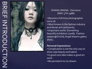 BRIEF INTRODUCTION
                         ZHANG JINGNA - Zemotion
                             (MAY 4TH 1988)
                     • Became a full time photographer
                     since 18.
                     • Most known in the fashion industry
                     and devian art community.
                     • Important works: Something
                     beautiful exhibition (2008), Fashion
                     season@Orchid, Angel dreams galery
                     show…

                     Personal impressions:
                     • Complication is not the only way to
                     show case beauty and talent.
                     • A good core idea makes a good art
                     work.
                     • Be persistent to my dream.
 