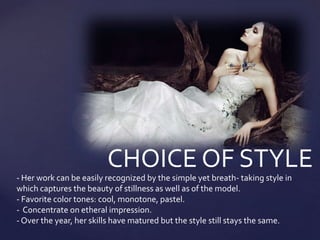 CHOICE OF STYLE
- Her work can be easily recognized by the simple yet breath- taking style in
which captures the beauty of stillness as well as of the model.
- Favorite color tones: cool, monotone, pastel.
- Concentrate on etheral impression.
- Over the year, her skills have matured but the style still stays the same.
 