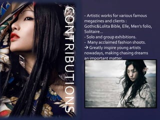 CONTRIBUTIONS
                - Artistic works for various famous
                megazines and clients :
                Gothic&Lolita Bible, Elle, Men’s folio,
                Solitaire…
                - Solo and group exhibitions.
                - Many acclaimed fashion shoots.
                 Greatly inspire young artists
                nowadays, making chasing dreams
                an important matter.
 