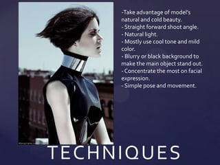 -Take advantage of model’s
     natural and cold beauty.
     - Straight forward shoot angle.
     - Natural light.
     - Mostly use cool tone and mild
     color.
     - Blurry or black background to
     make the main object stand out.
     - Concentrate the most on facial
     expression.
     - Simple pose and movement.




TECHNIQUES
 
