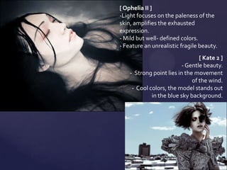 [ Ophelia II ]
-Light focuses on the paleness of the
skin, amplifies the exhausted
expression.
- Mild but well- defined colors.
- Feature an unrealistic fragile beauty.
                                 [ Kate 2 ]
                          - Gentle beauty.
    - Strong point lies in the movement
                              of the wind.
     - Cool colors, the model stands out
             in the blue sky background.
 