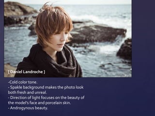 [ Daniel Landroche ]

-Cold color tone.
- Spakle background makes the photo look
both fresh and unreal.
- Direction of light focuses on the beauty of
the model’s face and porcelain skin.
- Androgynous beauty.
 