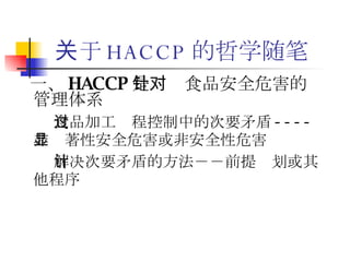 关于 HACCP 的哲学随笔 一、 HACCP 是针对食品安全危害的管理体系   食品加工过程控制中的次要矛盾 ---- 非显著性安全危害或非安全性危害  解决次要矛盾的方法－－前提计划或其他程序   