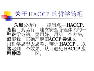 关于 HACCP 的哲学随笔 危害分析和关键控制点— HACCP, 是指导食品行业建立安全管理体系的一种科学方法，要用好、用活这个方法，需要我们正确理解 HACCP ，本文尝试用哲学思想去思考、辨析 HACCP ，以期达到这个效果，从而避免 HACCP 应用中的种种误区。 