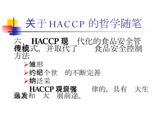 关于 HACCP 的哲学随笔 六、 HACCP 是现代化的食品安全管理模式，并取代了传统食品安全控制方法 雏形 约半个世纪的不断完善  广泛采纳 HACCP 符合客观规律的，具有强大生命力和远大发展前途。 