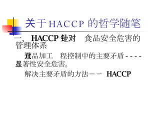 关于 HACCP 的哲学随笔 一、 HACCP 是针对食品安全危害的管理体系   食品加工过程控制中的主要矛盾 ---- 显著性安全危害。 解决主要矛盾的方法－－  HACCP 