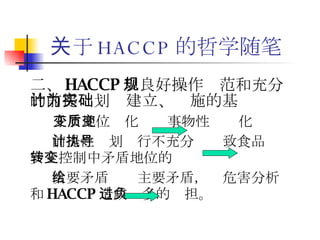 关于 HACCP 的哲学随笔 二 、 HACCP 以良好操作规范和充分的前提计划为建立、实施的基础 矛盾地位变化  事物性质变化 前提性计划执行不充分  导致食品安全控制中矛盾地位的转变 次要矛盾  主要矛盾，给危害分析和 HACCP 造成过多的负担。 