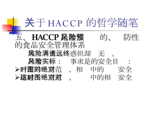 关于 HACCP 的哲学随笔 五、 HACCP 是非零风险的、预防性的食品安全管理体系 零风险充满诱惑但却远无终。 非零风险：实事求是的安全目标： 一定的时空范围，相对中的绝对安全 超越这时空范围，绝对中的相对安全 
