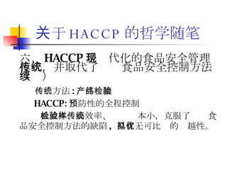 关于 HACCP 的哲学随笔 六、 HACCP 是现代化的食品安全管理模式，并取代了传统食品安全控制方法（续） 传统方法 : 产品终端检验 HACCP: 预防性的全程控制 低成本、高效率、检验样本小，克服了传统食品安全控制方法的缺陷 ,  具有无可比拟的优越性。 
