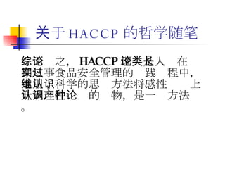 关于 HACCP 的哲学随笔 综而论之， HACCP 理论是人类在长期从事食品安全管理的实践过程中，运用了科学的思维方法将感性认识上升到理性认识的产物，是一种方法论。 