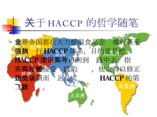 关于 HACCP 的哲学随笔 世界各国都在大力提倡食品企业推行甚至强制执行 HACCP 体系，目的就是把 HACCP 理论知识再回到实践中去，指导实践，并接受实践的检验，使之得以修正和完善，而这正是人类认识 HACCP 的第二次飞跃。 