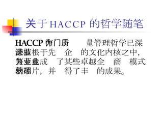 关于 HACCP 的哲学随笔 HACCP 作为一门质量管理哲学已深深植根于先进企业的文化内核之中，甚至也成为了某些卓越企业商业模式的芯片，并获得了丰硕的成果。 