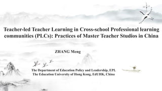 Teacher-led Teacher Learning in Cross-school Professional learning
communities (PLCs): Practices of Master Teacher Studios in China
The Department of Education Policy and Leadership, EPL
The Education University of Hong Kong, EdUHK, China
ZHANG Meng
 