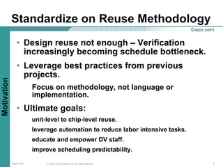 Standardize on Reuse Methodology
                • Design reuse not enough – Verification
                  increasingly becoming schedule bottleneck.
                • Leverage best practices from previous
                  projects.
Motivation




                        Focus on methodology, not language or
                        implementation.
                • Ultimate goals:
                        unit-level to chip-level reuse.
                        leverage automation to reduce labor intensive tasks.
                        educate and empower DV staff.
                        improve scheduling predictability.

             Base Env        © 2006, Cisco Systems, Inc. All rights reserved.   3
 