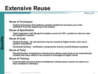 Extensive Reuse

            • Reuse of Techniques
                      Coding techniques that address complex testbench functions are in the
                      testbench from the beginning of the project
            • Reuse of Specification
                      Tight integration with Blueprint enables source for RTL creation to also be used
                      for testbench creation
Benefits




            • Reuse of Code
                      Vertical Scaling - all unit benches may be reused at higher levels, even up to
                      system simulations
                      Horizontal Scaling - verification components may be reused between projects
            • Reuse of Tests
                      Standardization of testbench infrastructure allows some tests to be automatically
                      created and many others to be reused or leveraged at higher levels
            • Reuse of Training
                      Commonality of look and feel of testbench infrastructure means no need to re-
                      learn testbench interfaces



           Base Env           © 2006, Cisco Systems, Inc. All rights reserved.                            10
 