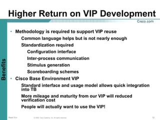 Higher Return on VIP Development
            • Methodology is required to support VIP reuse
                Common language helps but is not nearly enough
                Standardization required
                   Configuration interface
                   Inter-process communication
Benefits




                   Stimulus generation
                   Scoreboarding schemes
            • Cisco Base Environment VIP
                Standard interface and usage model allows quick integration
                into TB
                More mileage and maturity from our VIP will reduced
                verification cost
                People will actually want to use the VIP!

           Base Env   © 2006, Cisco Systems, Inc. All rights reserved.        12
 