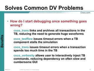 Solves Common DV Problems

              • How do I start debugging once something goes
                wrong?
                      csco_trans links and archives all transactions in the
                      TB, reducing the need to generate huge waveforms
Benefits




                      csco_testflow issues timeout errors when a TB
                      component stalls the simulation
                      csco_trans issues timeout errors when a transaction
                      spends too much time in the TB
                      csco_verbosity allows user to interactively inject TB
                      commands, reducing dependency on often slow and
                      cumbersome GUI

           Base Env       © 2006, Cisco Systems, Inc. All rights reserved.    17
 