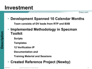 Investment
                  • Development Spanned 10 Calendar Months
                         Team consists of DV leads from RTP and BXB

                  • Implemented Methodology in Specman
Description




                    Toolkit
                         Scripts
                         Templates
                         12 Verification IP
                         Documentation and
                         Training Material and Sessions

                  • Created Reference Project (Newby)
              Base Env       © 2006, Cisco Systems, Inc. All rights reserved.   6
 