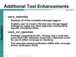 Additional Tool Enhancements

                 • csco_verbosity
                         Displays all of the available message loggers
                         Enables user to create a file that can change logger
                         settings (or apply any other Specman command) at
Description




                         specific simulation times
                 • csco_ovl_specman
                         Package consisting of OVL, Verilog, and e code that
                         turns each OVL assertion event into a Specman event
                         for use in either coverage or checking
                         Ties assertion based verification (ABV) with coverage
                         driven verification (CDV)



              Base Env       © 2006, Cisco Systems, Inc. All rights reserved.    8
 