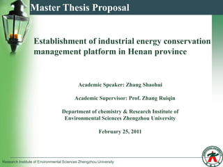 Master Thesis Proposal


                  Establishment of industrial energy conservation
                  management platform in Henan province


                                            Academic Speaker: Zhang Shaohui

                                          Academic Supervisor: Prof. Zhang Ruiqin

                                  Department of chemistry & Research Institute of
                                   Environmental Sciences Zhengzhou University

                                                        February 25, 2011




Research Institute of Environmental Sciences Zhengzhou University
 