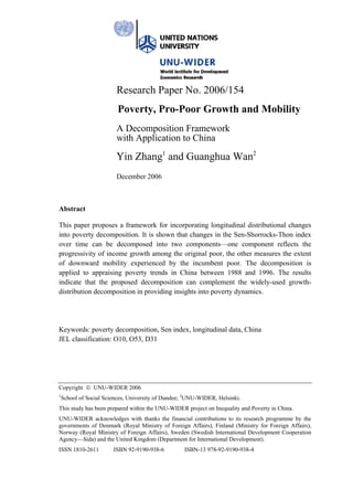 Research Paper No. 2006/154
                       Poverty, Pro-Poor Growth and Mobility
                      A Decomposition Framework
                      with Application to China
                      Yin Zhang1 and Guanghua Wan2
                      December 2006



Abstract

This paper proposes a framework for incorporating longitudinal distributional changes
into poverty decomposition. It is shown that changes in the Sen-Shorrocks-Thon index
over time can be decomposed into two components—one component reflects the
progressivity of income growth among the original poor, the other measures the extent
of downward mobility experienced by the incumbent poor. The decomposition is
applied to appraising poverty trends in China between 1988 and 1996. The results
indicate that the proposed decomposition can complement the widely-used growth-
distribution decomposition in providing insights into poverty dynamics.




Keywords: poverty decomposition, Sen index, longitudinal data, China
JEL classification: O10, O53, D31




Copyright © UNU-WIDER 2006
1
 School of Social Sciences, University of Dundee; 2UNU-WIDER, Helsinki.
This study has been prepared within the UNU-WIDER project on Inequality and Poverty in China.
UNU-WIDER acknowledges with thanks the financial contributions to its research programme by the
governments of Denmark (Royal Ministry of Foreign Affairs), Finland (Ministry for Foreign Affairs),
Norway (Royal Ministry of Foreign Affairs), Sweden (Swedish International Development Cooperation
Agency—Sida) and the United Kingdom (Department for International Development).
ISSN 1810-2611       ISBN 92-9190-938-6          ISBN-13 978-92-9190-938-4
 