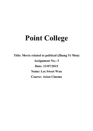 Point College
Title: Movie related to political (Zhang Yi Mou)
Assignment No.: 3
Date: 13/07/2015
Name: Lee Sweet Wan
Course: Asian Cinema
 