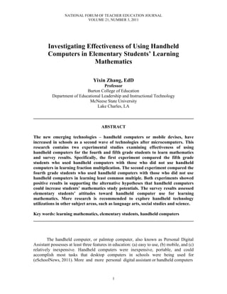 NATIONAL FORUM OF TEACHER EDUCATION JOURNAL
                             VOLUME 21, NUMBER 3, 2011




        Investigating Effectiveness of Using Handheld
        Computers in Elementary Students’ Learning
                         Mathematics

                                   Yixin Zhang, EdD
                                      Professor
                             Burton College of Education
           Department of Educational Leadership and Instructional Technology
                              McNeese State University
                                  Lake Charles, LA

________________________________________________________________________

                                       ABSTRACT

The new emerging technologies – handheld computers or mobile devises, have
increased in schools as a second wave of technologies after microcomputers. This
research contains two experimental studies examining effectiveness of using
handheld computers for the fourth and fifth grade students to learn mathematics
and survey results. Specifically, the first experiment compared the fifth grade
students who used handheld computers with those who did not use handheld
computers in learning fraction multiplication. The second experiment compared the
fourth grade students who used handheld computers with those who did not use
handheld computers in learning least common multiple. Both experiments showed
positive results in supporting the alternative hypotheses that handheld computers
could increase students’ mathematics study potentials. The survey results assessed
elementary students’ attitudes toward handheld computer use for learning
mathematics. More research is recommended to explore handheld technology
utilizations in other subject areas, such as language arts, social studies and science.

Key words: learning mathematics, elementary students, handheld computers
________________________________________________________________________



        The handheld computer, or palmtop computer, also known as Personal Digital
Assistant possesses at least three features in education: (a) easy to use, (b) mobile, and (c)
relatively inexpensive. Handheld computers were inexpensive, portable, and could
accomplish most tasks that desktop computers in schools were being used for
(eSchoolNews, 2011). More and more personal digital assistant or handheld computers



                                              1
 