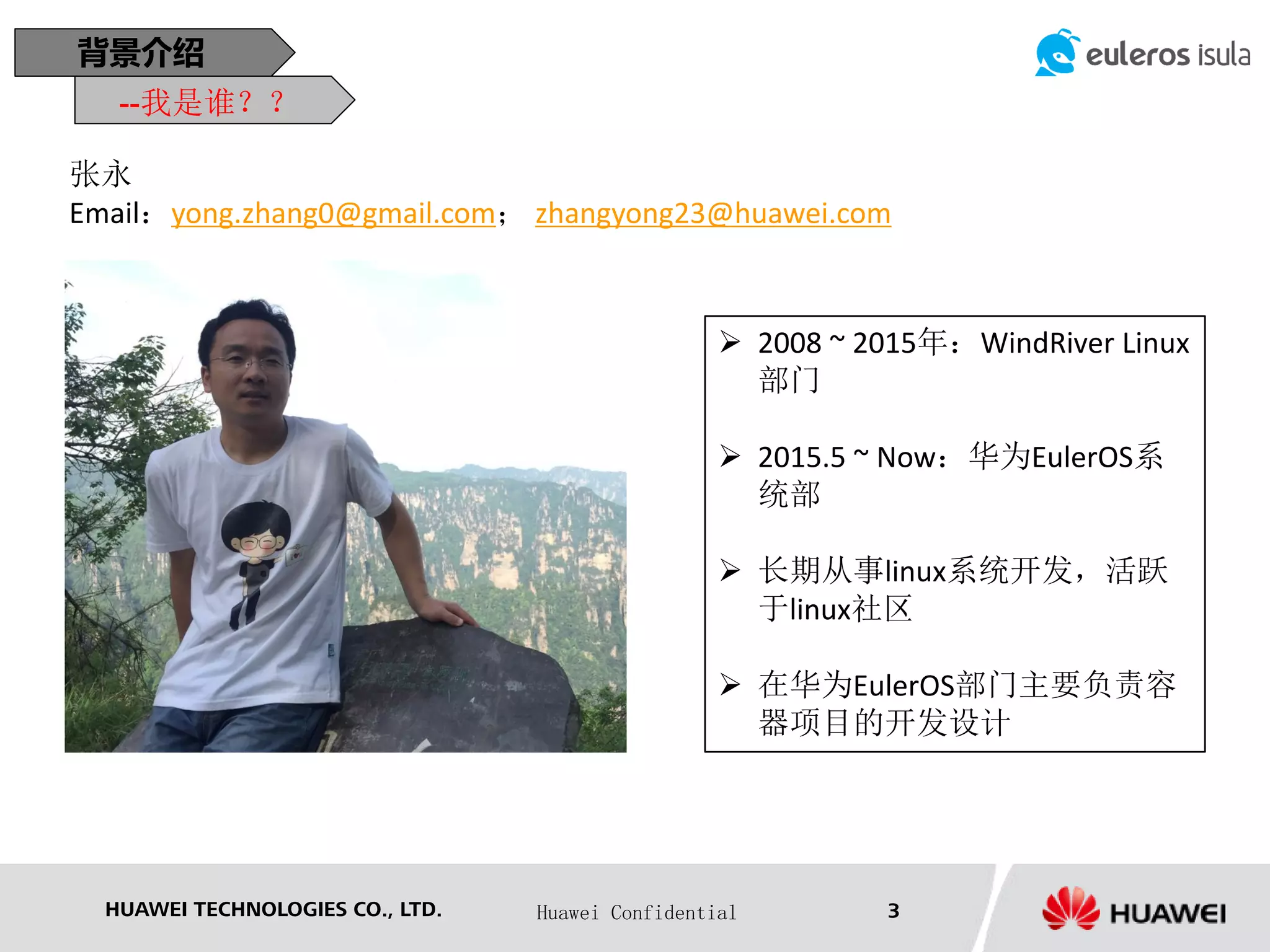 HUAWEI TECHNOLOGIES CO., LTD. Huawei Confidential 3
背景介绍
 2008 ~ 2015年：WindRiver Linux
部门
 2015.5 ~ Now：华为EulerOS系
统部
 长期从事linux系统开发，活跃
于linux社区
 在华为EulerOS部门主要负责容
器项目的开发设计
张永
Email：yong.zhang0@gmail.com； zhangyong23@huawei.com
--我是谁？？
 
