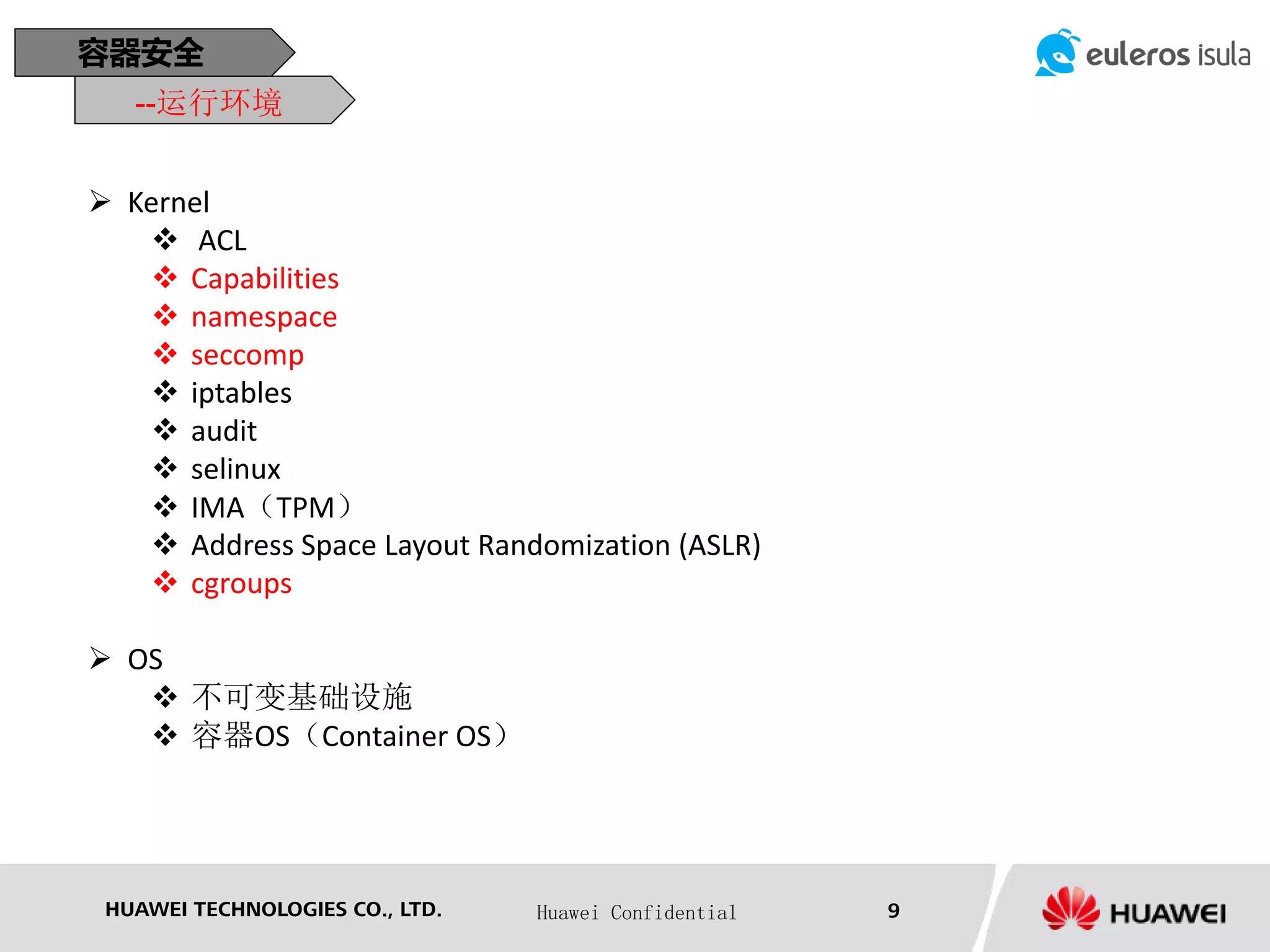 HUAWEI TECHNOLOGIES CO., LTD. Huawei Confidential 9
容器安全
--运行环境
 Kernel
 ACL
 Capabilities
 namespace
 seccomp
 iptables
 audit
 selinux
 IMA（TPM）
 Address Space Layout Randomization (ASLR)
 cgroups
 OS
 不可变基础设施
 容器OS（Container OS）
 