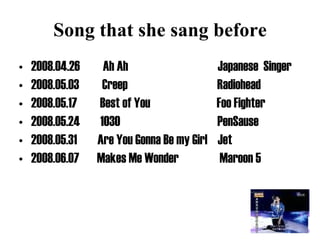 Song that she sang before 2008.04.26  Ah Ah  Japanese  Singer 2008.05.03  Creep  Radiohead 2008.05.17  Best of You  Foo Fighter 2008.05.24  1030  PenSause 2008.05.31  Are You Gonna Be my Girl  Jet 2008.06.07  Makes Me Wonder  Maroon 5 