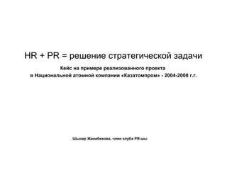 HR + PR = решение стратегической задачи
           Кейс на примере реализованного проекта
 в Национальной атомной компании «Казатомпром» - 2004-2008 г.г.




                Шынар Жанибекова, член клуба PR-шы
 